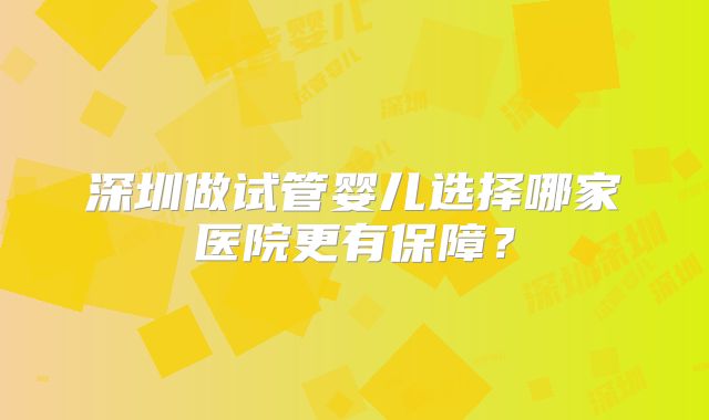 深圳做试管婴儿选择哪家医院更有保障？