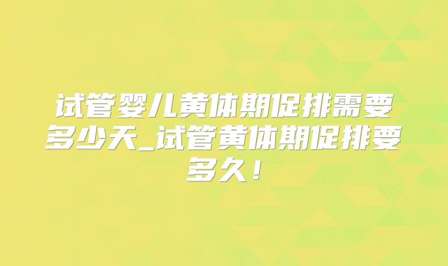 试管婴儿黄体期促排需要多少天_试管黄体期促排要多久!