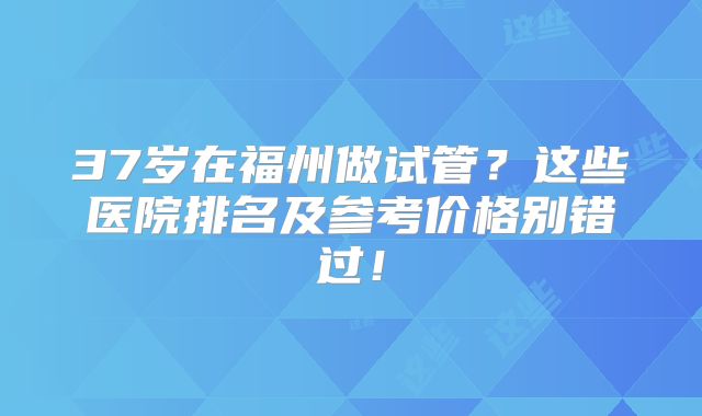 37岁在福州做试管?这些医院排名及参考价格别错过!