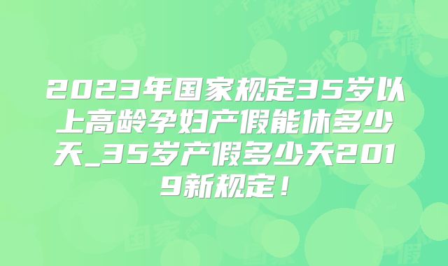 2023年国家规定35岁以上高龄孕妇产假能休多少天_35岁产假多少天2019新规定！