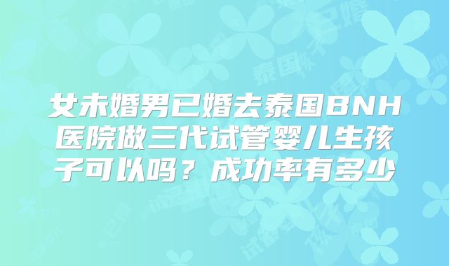 女未婚男已婚去泰国BNH医院做三代试管婴儿生孩子可以吗？成功率有多少
