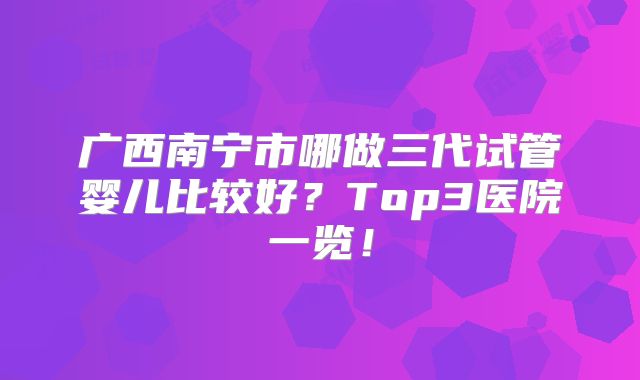 广西南宁市哪做三代试管婴儿比较好？Top3医院一览！