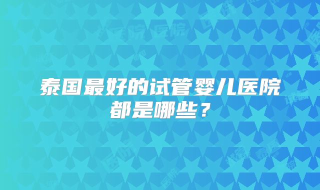 泰国最好的试管婴儿医院都是哪些？