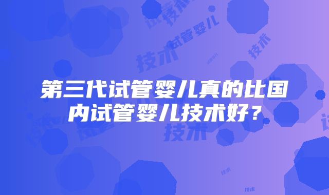 第三代试管婴儿真的比国内试管婴儿技术好？