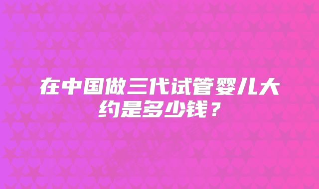 在中国做三代试管婴儿大约是多少钱？