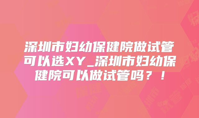 深圳市妇幼保健院做试管可以选XY_深圳市妇幼保健院可以做试管吗？！