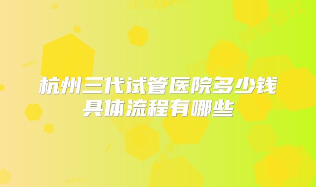 杭州三代试管医院多少钱具体流程有哪些