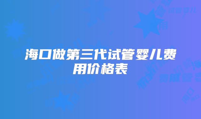 海口做第三代试管婴儿费用价格表