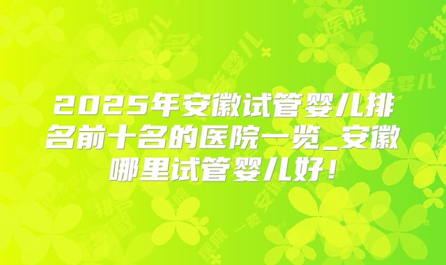 2025年安徽试管婴儿排名前十名的医院一览_安徽哪里试管婴儿好！