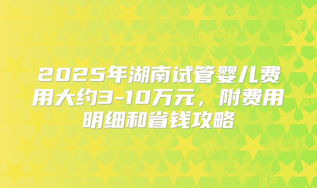 2025年湖南试管婴儿费用大约3-10万元,附费用明细和省钱攻略