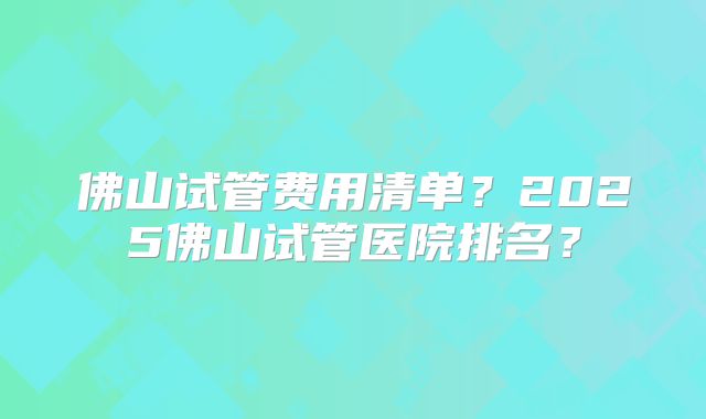 佛山试管费用清单？2025佛山试管医院排名？
