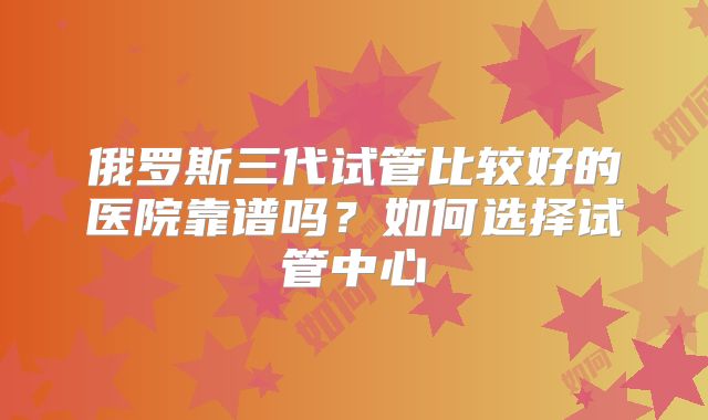 俄罗斯三代试管比较好的医院靠谱吗？如何选择试管中心