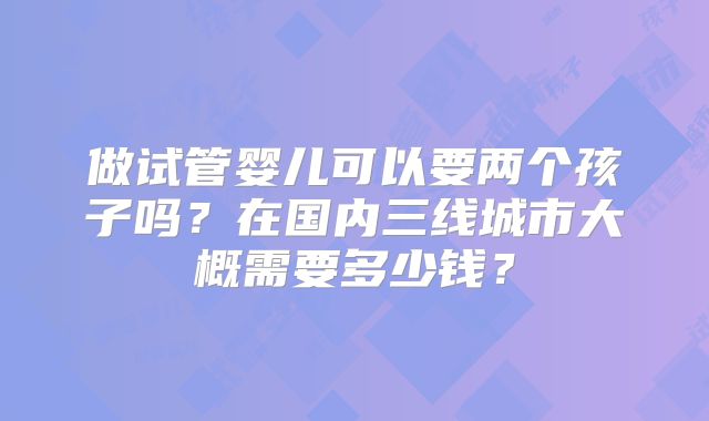 做试管婴儿可以要两个孩子吗？在国内三线城市大概需要多少钱？