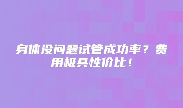 身体没问题试管成功率?费用极具性价比!
