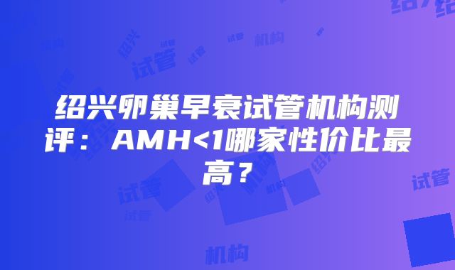 绍兴卵巢早衰试管机构测评：AMH<1哪家性价比最高？