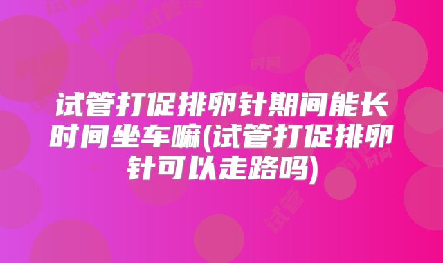 试管打促排卵针期间能长时间坐车嘛(试管打促排卵针可以走路吗)