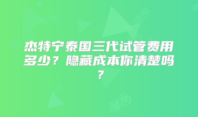 杰特宁泰国三代试管费用多少?隐藏成本你清楚吗?