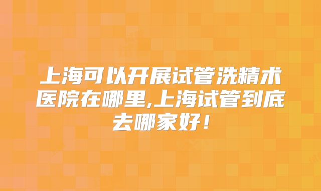上海可以开展试管洗精术医院在哪里,上海试管到底去哪家好!