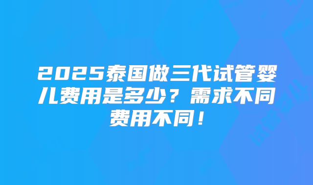 2025泰国做三代试管婴儿费用是多少?需求不同费用不同!