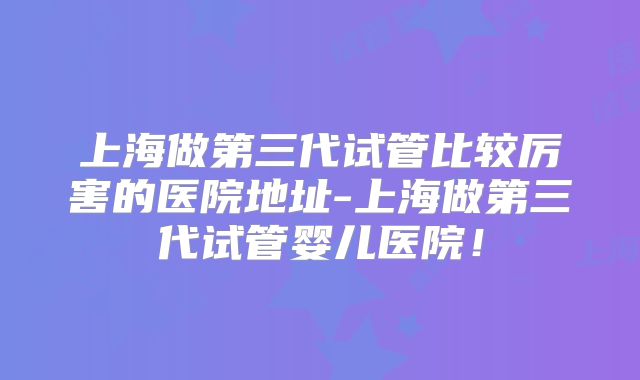 上海做第三代试管比较厉害的医院地址-上海做第三代试管婴儿医院!