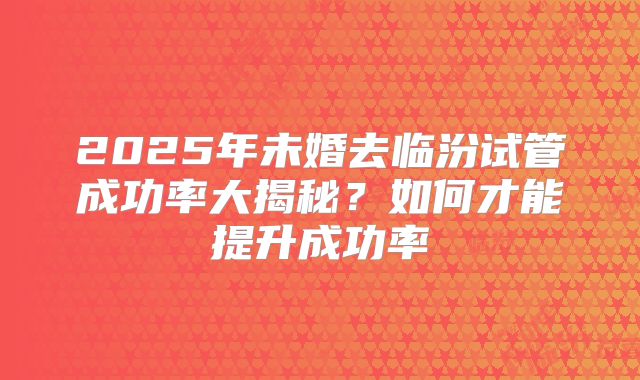 2025年未婚去临汾试管成功率大揭秘?如何才能提升成功率