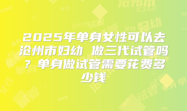 2025年单身女性可以去沧州市妇幼 做三代试管吗?单身做试管需要花费多少钱