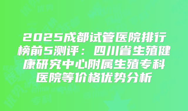 2025成都试管医院排行榜前5测评：四川省生殖健康研究中心附属生殖专科医院等价格优势分析