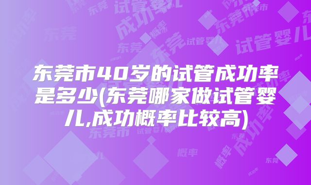 东莞市40岁的试管成功率是多少(东莞哪家做试管婴儿,成功概率比较高)