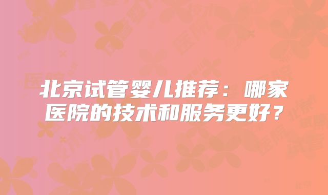 北京试管婴儿推荐：哪家医院的技术和服务更好？