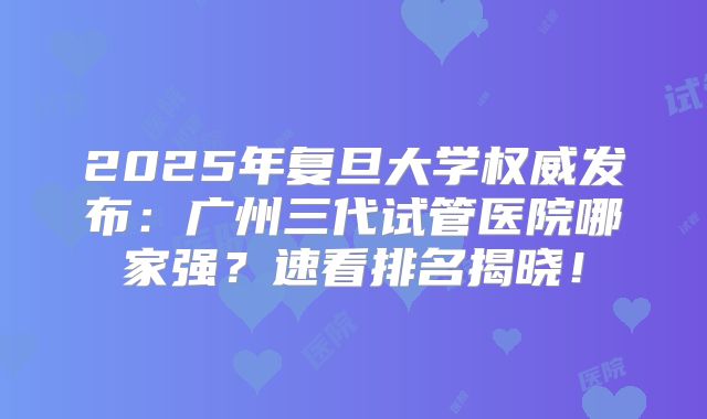 2025年复旦大学权威发布：广州三代试管医院哪家强？速看排名揭晓！