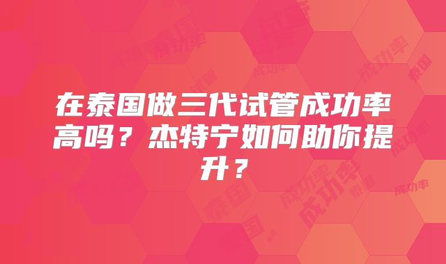 在泰国做三代试管成功率高吗？杰特宁如何助你提升？