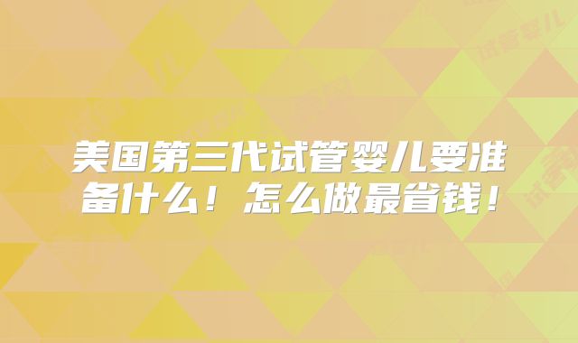 美国第三代试管婴儿要准备什么!怎么做最省钱!