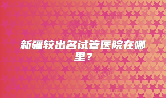 新疆较出名试管医院在哪里?