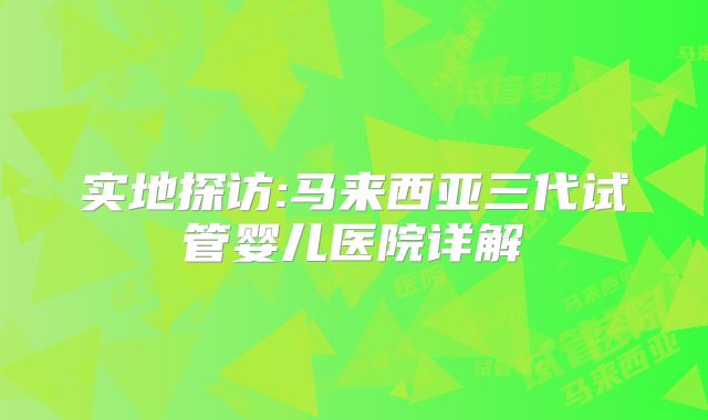 实地探访:马来西亚三代试管婴儿医院详解