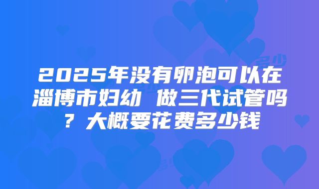 2025年没有卵泡可以在淄博市妇幼 做三代试管吗？大概要花费多少钱