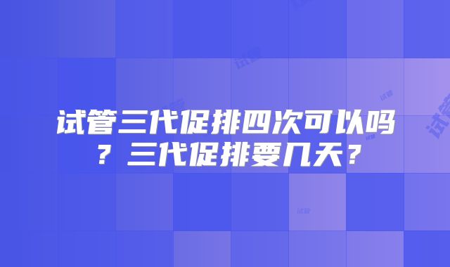 试管三代促排四次可以吗？三代促排要几天？