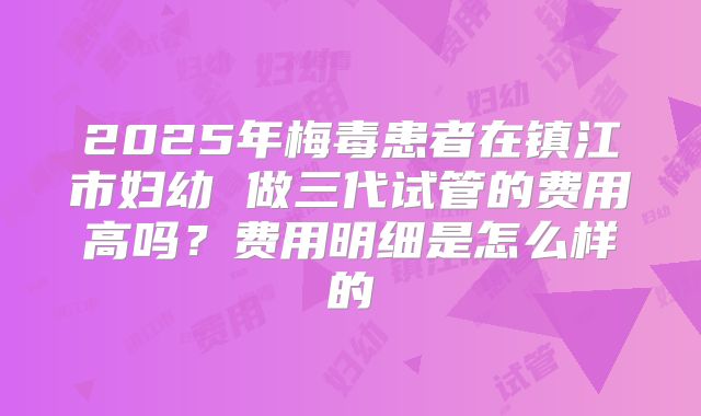 2025年梅毒患者在镇江市妇幼 做三代试管的费用高吗?费用明细是怎么样的