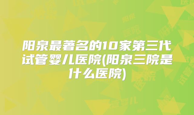 阳泉最著名的10家第三代试管婴儿医院(阳泉三院是什么医院)