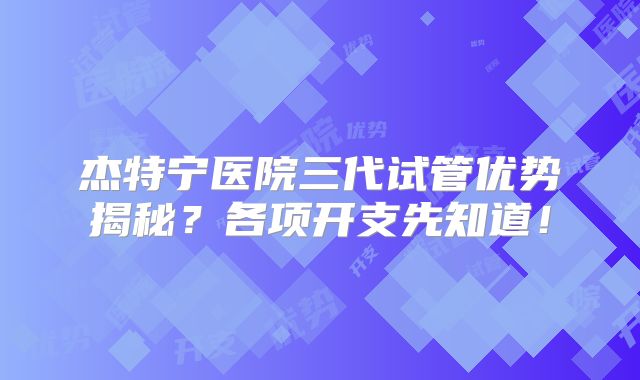 杰特宁医院三代试管优势揭秘?各项开支先知道!