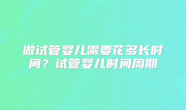 做试管婴儿需要花多长时间?试管婴儿时间周期