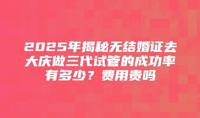 2025年揭秘无结婚证去大庆做三代试管的成功率有多少?费用贵吗