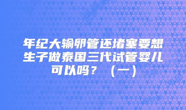 年纪大输卵管还堵塞要想生子做泰国三代试管婴儿可以吗？（一）