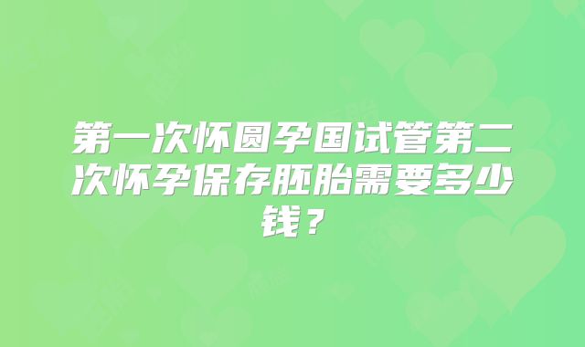 第一次怀圆孕国试管第二次怀孕保存胚胎需要多少钱？