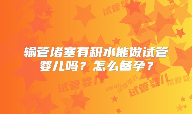 输管堵塞有积水能做试管婴儿吗？怎么备孕？