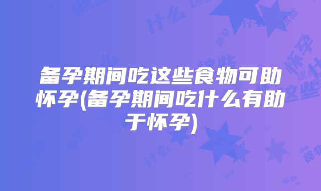 备孕期间吃这些食物可助怀孕(备孕期间吃什么有助于怀孕)