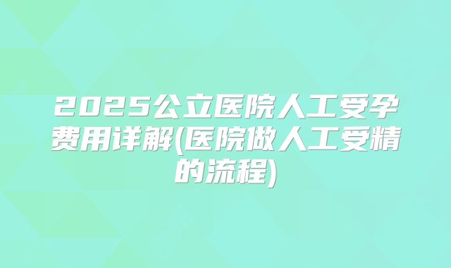 2025公立医院人工受孕费用详解(医院做人工受精的流程)