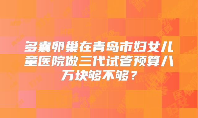 多囊卵巢在青岛市妇女儿童医院做三代试管预算八万块够不够？