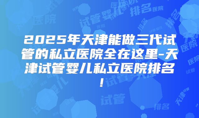 2025年天津能做三代试管的私立医院全在这里-天津试管婴儿私立医院排名！