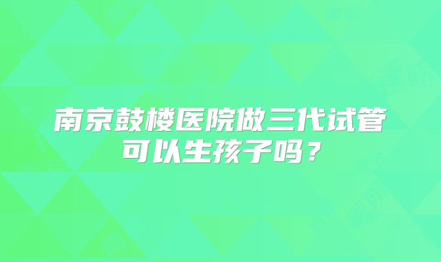 南京鼓楼医院做三代试管可以生孩子吗?