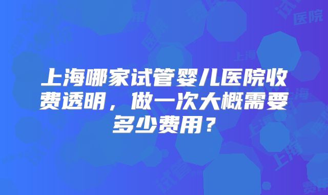 上海哪家试管婴儿医院收费透明，做一次大概需要多少费用？